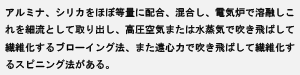 アルミナ、シリカをほぼ等量に配合、混合し、電気炉で溶融しこれを細流として取り出し、高圧空気または水蒸気で吹き飛ばして繊維化するブローイング法、また遠心力で吹き飛ばして繊維化するスピニング法がある。