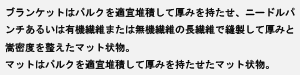 ブランケットはバルクを適宜堆積して厚みを持たせ、ニードルパンチあるいは有機繊維または無機繊維の長繊維で縫製して厚みと嵩密度を整えたマット状物マットはバルクを適宜堆積して厚みを持たせたマット状物。