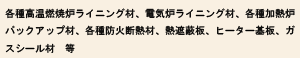各種高温燃焼炉ライニング材、電気炉ライニング材、各種加熱炉バックアップ材、各種防火断熱材、熱遮蔽板、ヒーター基板、ガスシール材　等