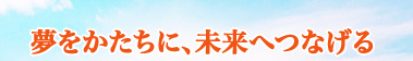 夢をかたちに、未来へつなげる